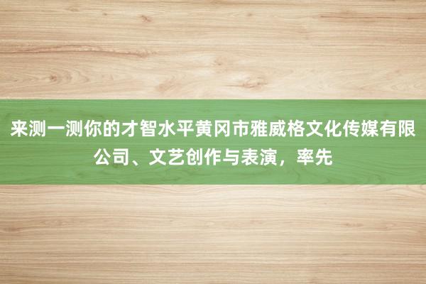 来测一测你的才智水平黄冈市雅威格文化传媒有限公司、文艺创作与表演,率先