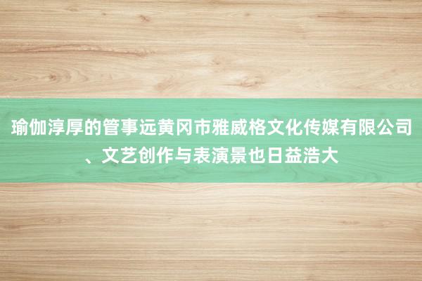 瑜伽淳厚的管事远黄冈市雅威格文化传媒有限公司、文艺创作与表演景也日益浩大