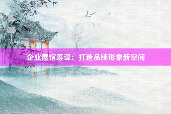 企业展馆筹谋：打造品牌形象新空间