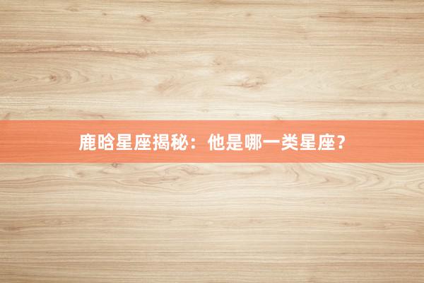 鹿晗星座揭秘：他是哪一类星座？